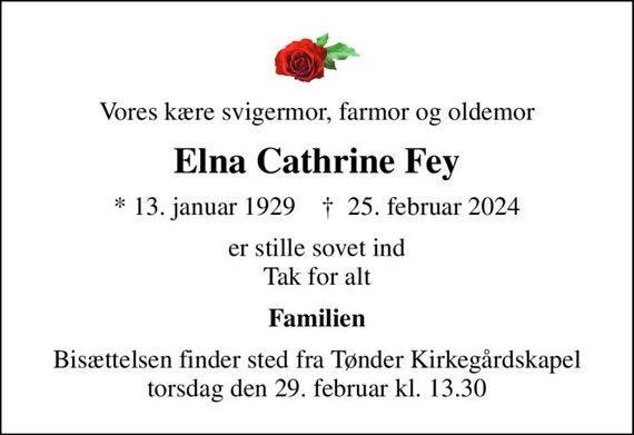 Vores kære svigermor, farmor og oldemor
Elna Cathrine Fey
* 13. januar 1929    &#x271d; 25. februar 2024
er stille sovet ind Tak for alt
Familien
Bisættelsen finder sted fra Tønder Kirkegårdskapel  torsdag den 29. februar kl. 13.30