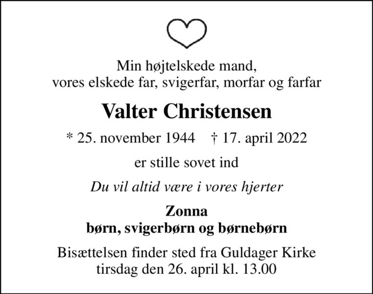 Min højtelskede mand, vores elskede far, svigerfar, morfar og farfar
Valter Christensen
* 25. november 1944    ✝ 17. april 2022
er stille sovet ind
Du vil altid være i vores hjerter
Zonna børn, svigerbørn og børnebørn
Bisættelsen finder sted fra Guldager Kirke  tirsdag den 26. april kl. 13.00