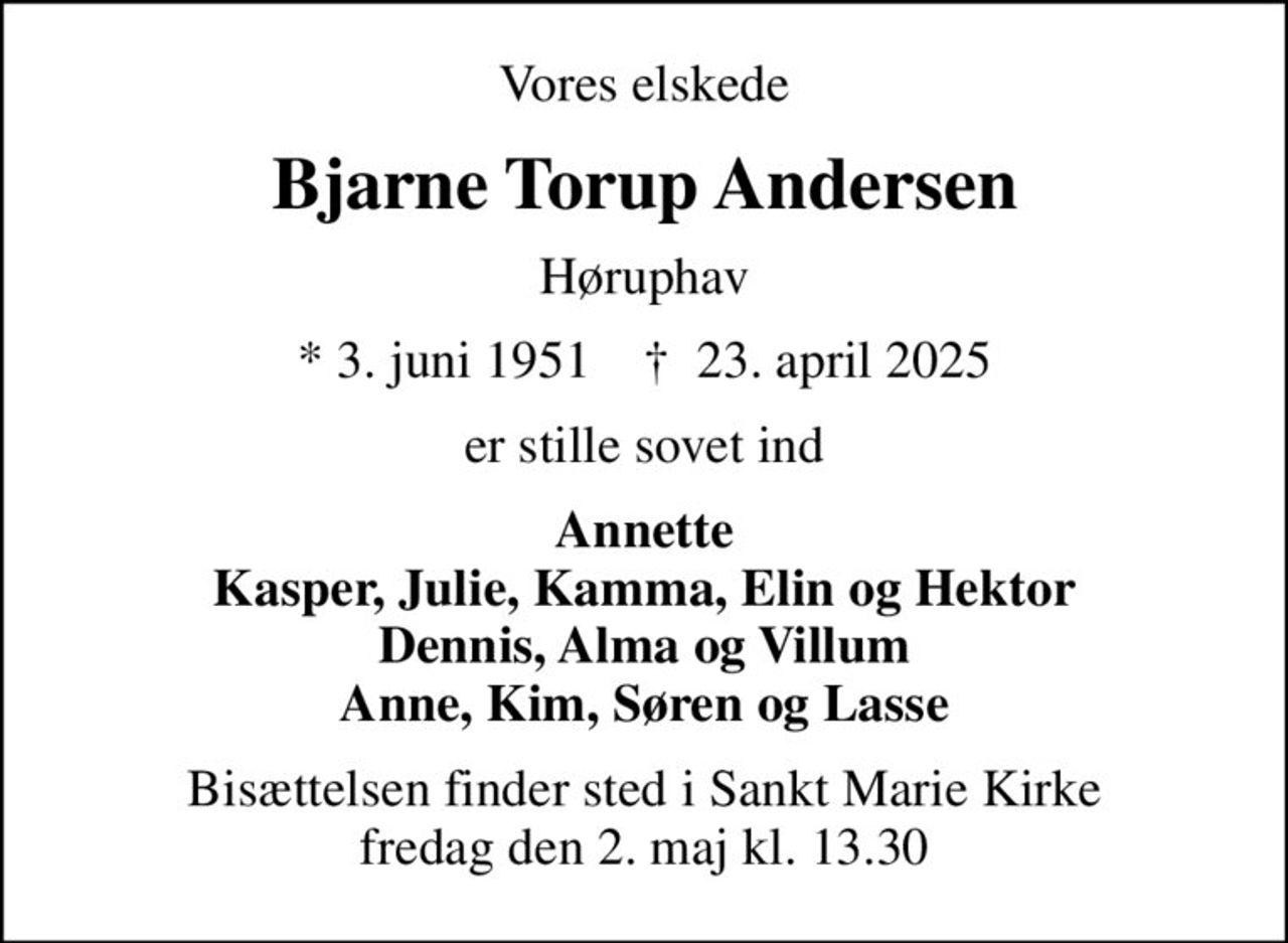 Vores elskede
Bjarne Torup Andersen
Høruphav
* 3. juni 1951    ✝ 23. april 2025
er stille sovet ind
Annette Kasper, Julie, Kamma, Elin og Hektor Dennis, Alma og Villum Anne, Kim, Søren og Lasse
Bisættelsen finder sted i Sankt Marie Kirke  fredag den 2. maj kl. 13.30