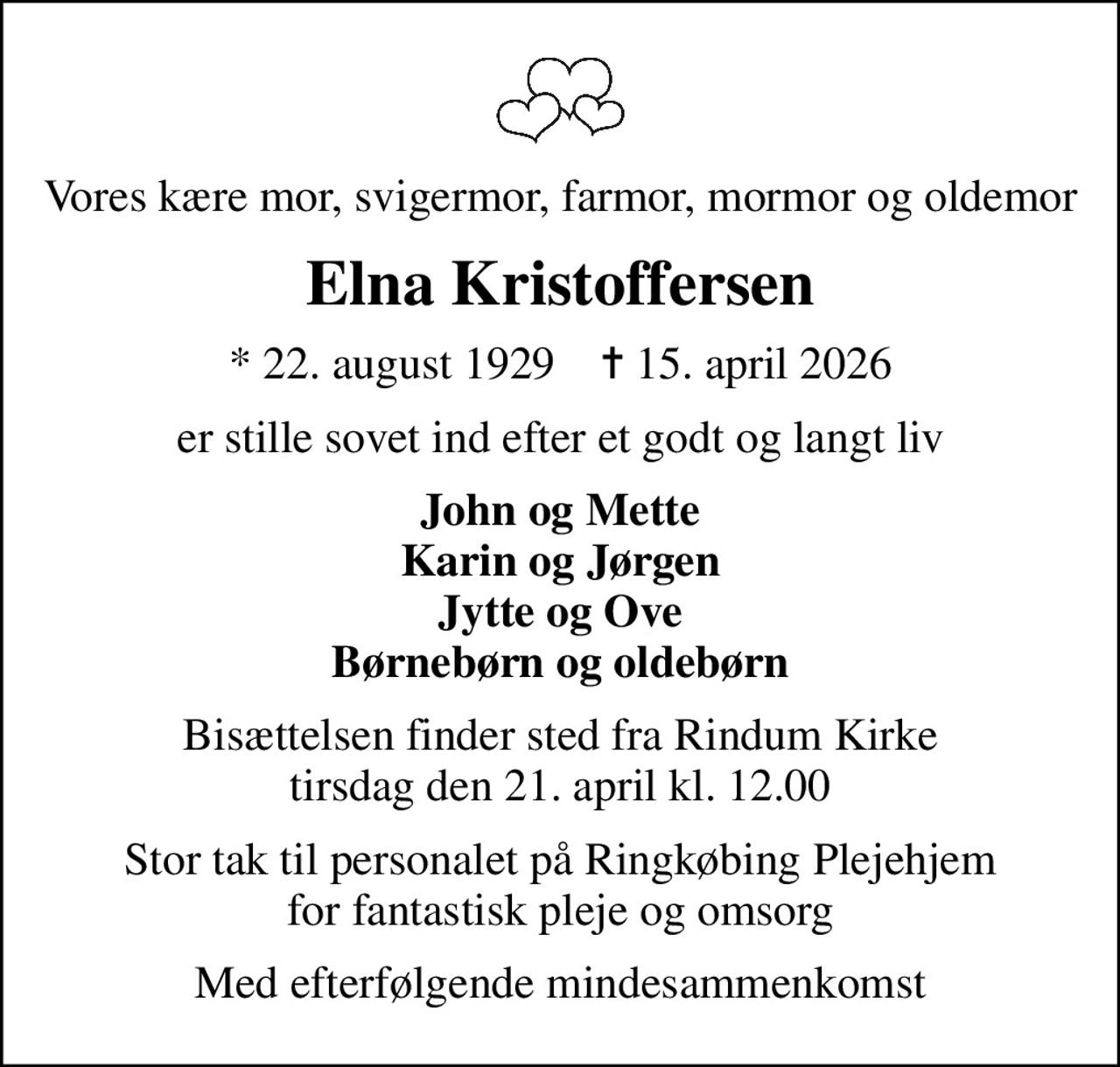 Vores kære mor, svigermor, farmor, mormor og oldemor
Elna Kristoffersen
* 22. august 1929    ✝ 15. april 2026
er stille sovet ind efter et godt og langt liv
John og Mette Karin og Jørgen Jytte og Ove Børnebørn og oldebørn
Bisættelsen finder sted fra Rindum Kirke  tirsdag den 21. april kl. 12.00 
Stor tak til personalet på Ringkøbing Plejehjem for fantastisk pleje og omsorg
Med efterfølgende mindesammenkomst