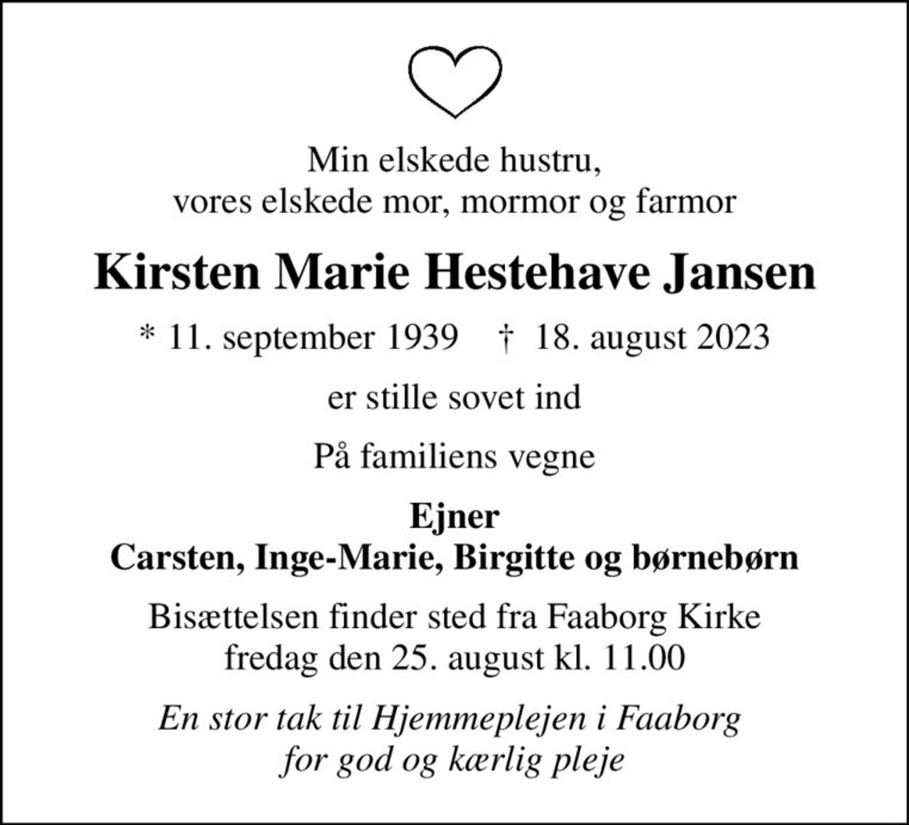 Min elskede hustru, vores elskede mor, mormor og farmor
Kirsten Marie Hestehave Jansen
* 11. september 1939    ✝ 18. august 2023
er stille sovet ind
På familiens vegne
Ejner Carsten, Inge-Marie, Birgitte og børnebørn
Bisættelsen finder sted fra Faaborg Kirke  fredag den 25. august kl. 11.00 
En stor tak til Hjemmeplejen i Faaborg  for god og kærlig pleje
