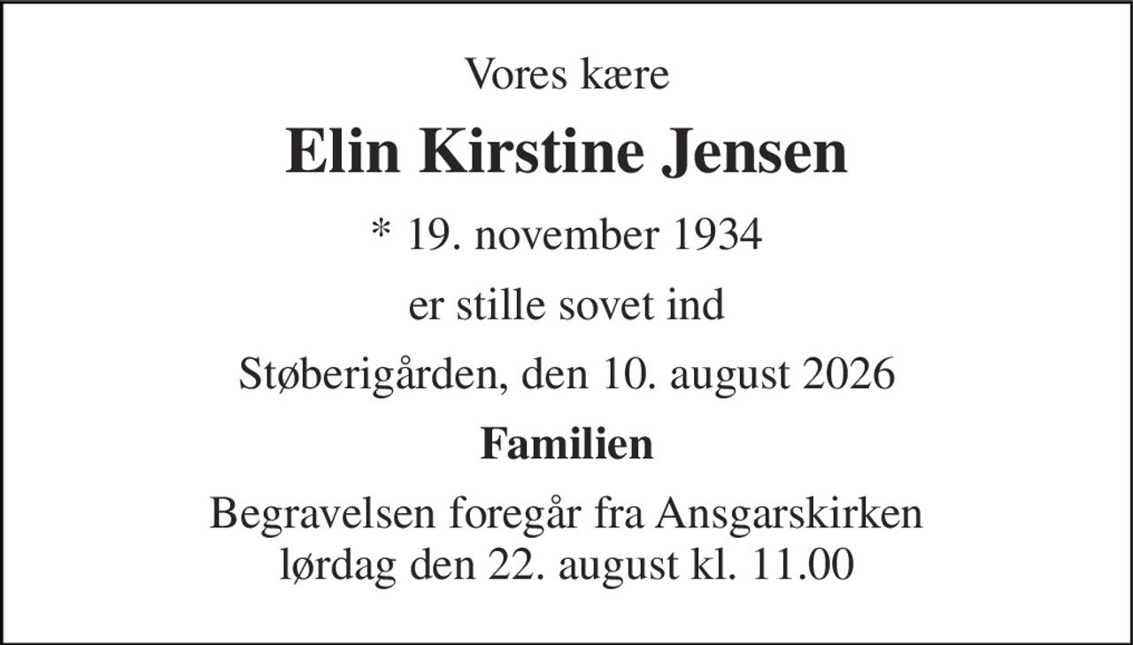 Vores kære 
Elin Kirstine Jensen 
* 19. november 1934 
er stille sovet ind 
Støberigården, den 10. august 2026 
Familien 
Begravelsen foregår fra Ansgarskirken lørdag den 22. august kl. 11.00