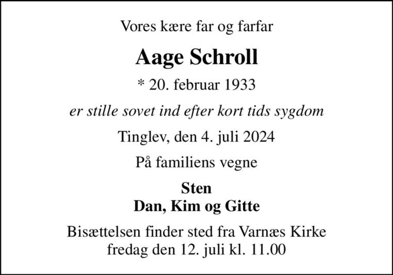 Vores kære far og farfar
Aage Schroll
* 20. februar 1933
er stille sovet ind efter kort tids sygdom
Tinglev, den 4. juli 2024
På familiens vegne
Sten Dan, Kim og Gitte
Bisættelsen finder sted fra Varnæs Kirke  fredag den 12. juli kl. 11.00