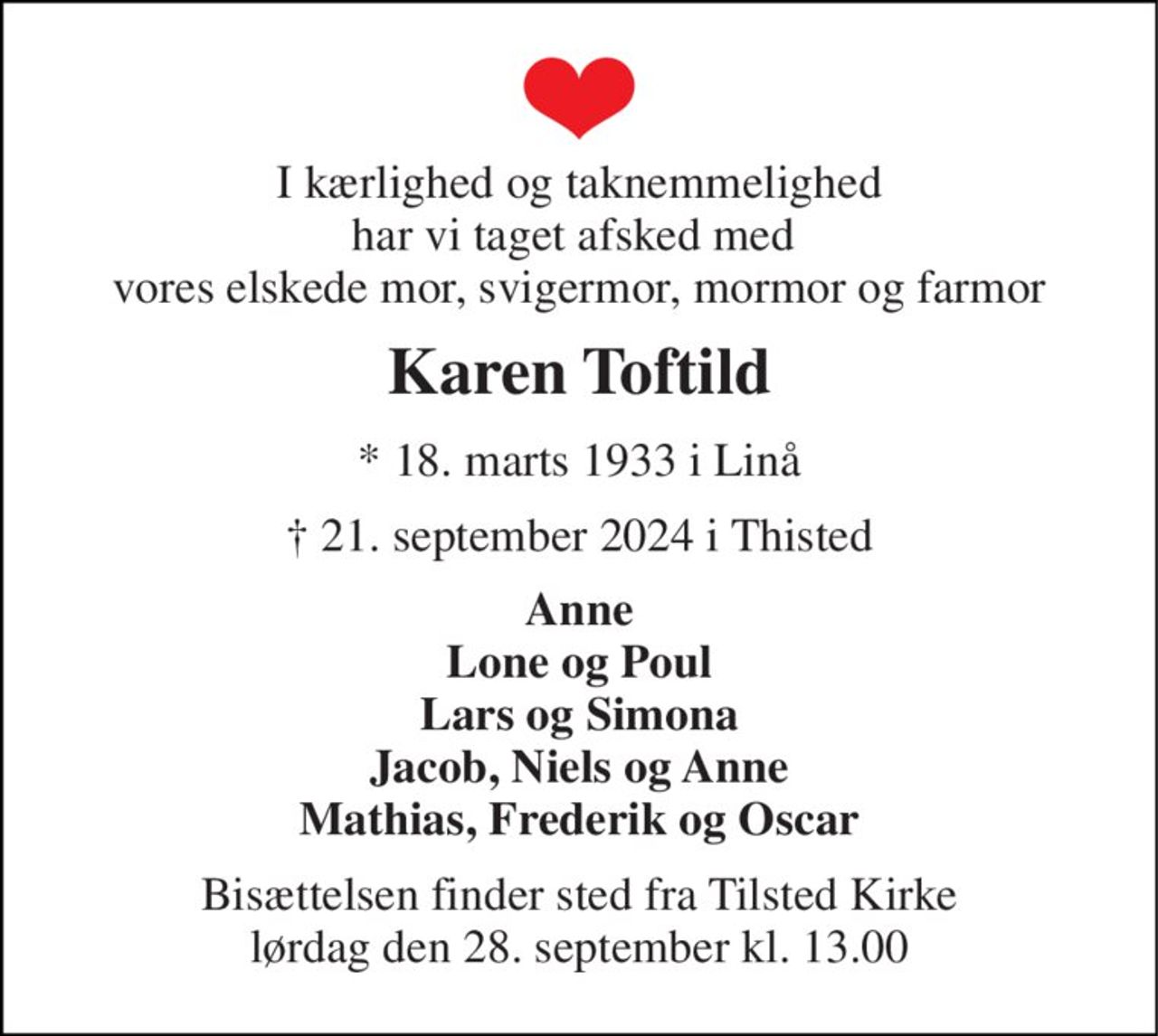 I kærlighed og taknemmelighed har vi taget afsked med  vores elskede mor, svigermor, mormor og farmor 
Karen Toftild 
*​ 18. marts 1933​ i Linå 
†​ 21. september 2024​ i Thisted 
Anne Lone og Poul Lars og Simona Jacob, Niels og Anne Mathias, Frederik og Oscar 
Bisættelsen​ finder sted fra Tilsted Kirke​ lørdag den 28. september​ kl. 13.00