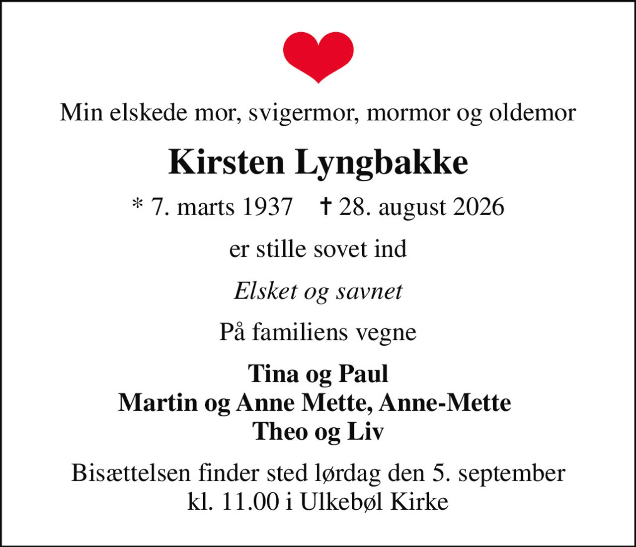 Min elskede mor, svigermor, mormor og oldemor
Kirsten Lyngbakke
* 7. marts 1937    ✝ 28. august 2026
er stille sovet ind
Elsket og savnet
På familiens vegne
Tina og Paul Martin og Anne Mette, Anne-Mette  Theo og Liv
Bisættelsen finder sted lørdag den 5. september kl. 11.00 i Ulkebøl Kirke