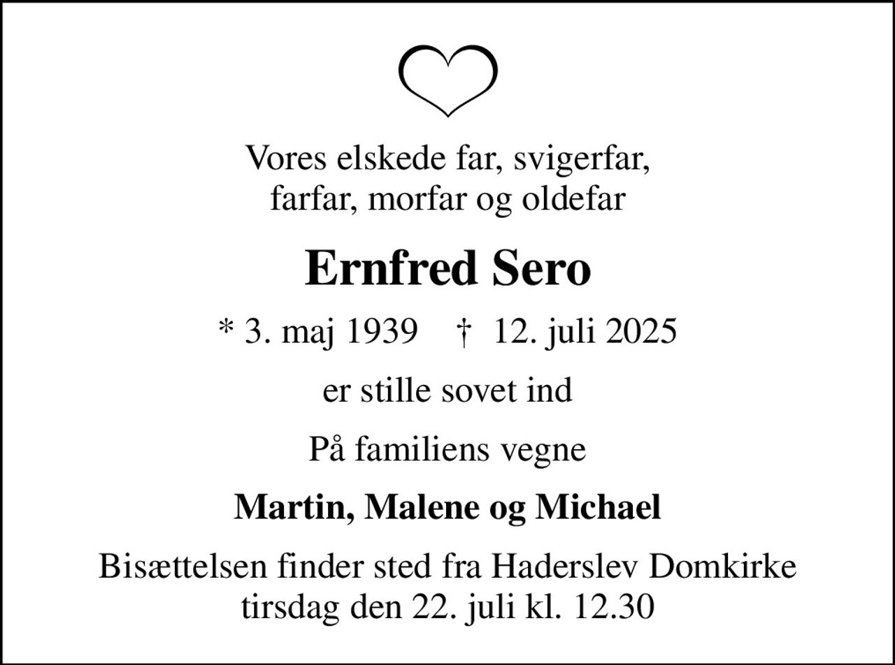 Vores elskede far, svigerfar, farfar, morfar og oldefar
Ernfred Sero
* 3. maj 1939    ✝ 12. juli 2025
er stille sovet ind
På familiens vegne
Martin, Malene og Michael
Bisættelsen finder sted fra Haderslev Domkirke  tirsdag den 22. juli kl. 12.30