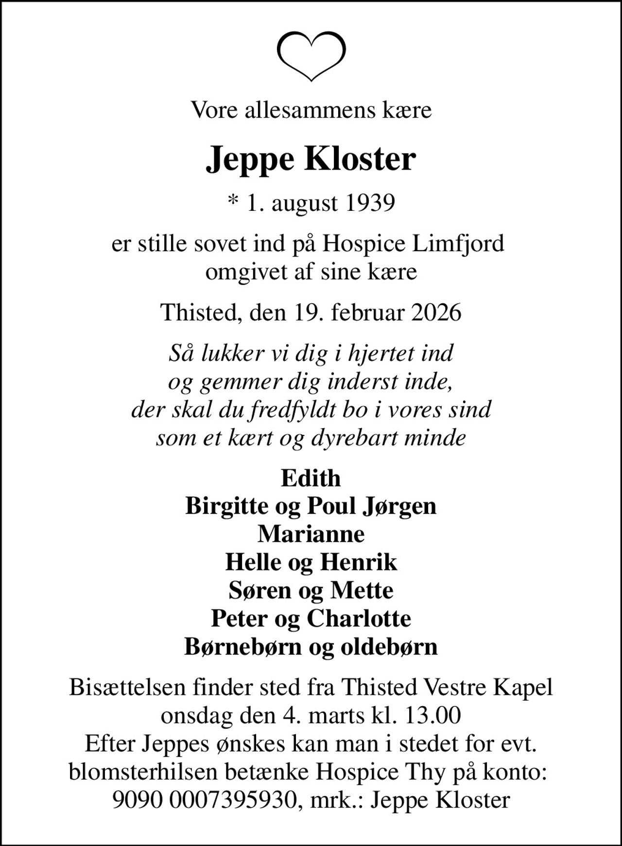 Vore allesammens kære
Jeppe Kloster
* 1. august 1939
er stille sovet ind på Hospice Limfjord  omgivet af sine kære
Thisted, den 19. februar 2026
Så lukker vi dig i hjertet ind og gemmer dig inderst inde, der skal du fredfyldt bo i vores sind som et kært og dyrebart minde
Edith Birgitte og Poul Jørgen Marianne Helle og Henrik Søren og Mette Peter og Charlotte Børnebørn og oldebørn
Bisættelsen finder sted fra Thisted Vestre Kapel  onsdag den 4. marts kl. 13.00  Efter Jeppes ønskes kan man i stedet for evt. blomsterhilsen betænke Hospice Thy på konto:  9090 0007395930, mrk.: Jeppe Kloster