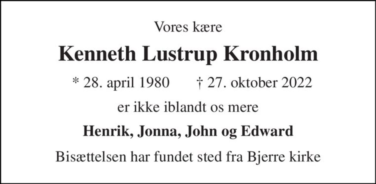 Vores kære 
Kenneth Lustrup Kronholm 
* 28. april 1980 
† 27. oktober 2022 
er ikke iblandt os mere 
Henrik, Jonna, John og Edward 
Bisættelsen har fundet sted fra Bjerre kirke