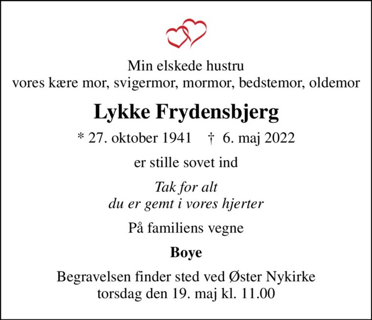 Min elskede hustru vores kære mor, svigermor, mormor, bedstemor, oldemor
Lykke Frydensbjerg
* 27. oktober 1941    ✝ 6. maj 2022
er stille sovet ind
Tak for alt du er gemt i vores hjerter
På familiens vegne
Boye
Begravelsen finder sted ved Øster Nykirke  torsdag den 19. maj kl. 11.00