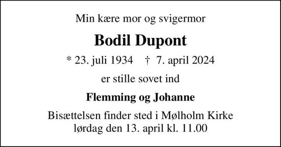 Min kære mor og svigermor
Bodil Dupont
* 23. juli 1934    &#x271d; 7. april 2024
er stille sovet ind
Flemming og Johanne
Bisættelsen finder sted i Mølholm Kirke  lørdag den 13. april kl. 11.00