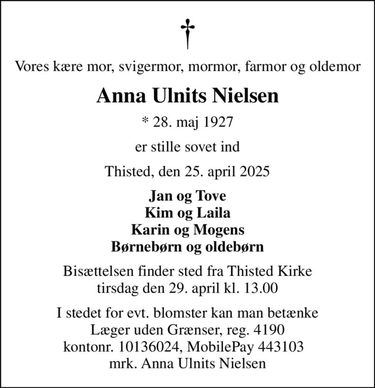 Vores kære mor, svigermor, mormor, farmor og oldemor
Anna Ulnits Nielsen
* 28. maj 1927
er stille sovet ind
Thisted, den 25. april 2025
Jan og Tove Kim og Laila Karin og Mogens Børnebørn og oldebørn
Bisættelsen finder sted fra Thisted Kirke  tirsdag den 29. april kl. 13.00 
I stedet for evt. blomster kan man betænke
					Læger uden Grænser reg.4190kontonr.10136024mrk. Anna Ulnits
					Nielsen
