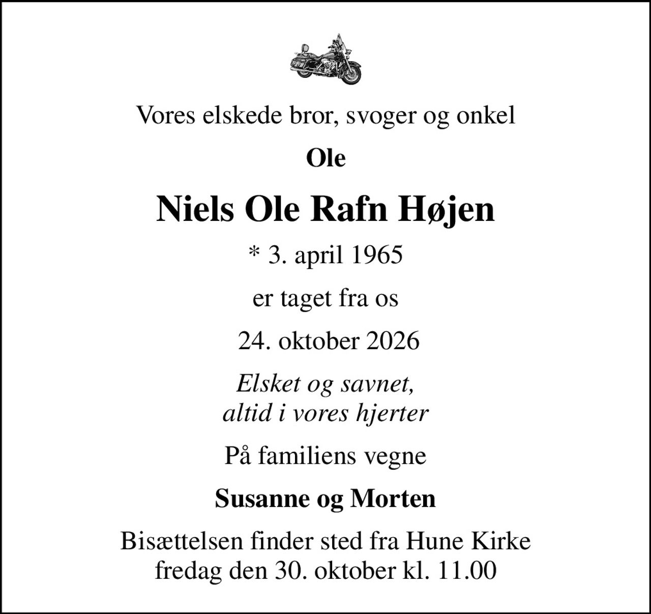 Vores elskede bror, svoger og onkel
Ole
Niels Ole Rafn Højen
* 3. april 1965
er taget fra os
 24. oktober 2026
Elsket og savnet, altid i vores hjerter
På familiens vegne
Susanne og Morten
Bisættelsen finder sted fra Hune Kirke  fredag den 30. oktober kl. 11.00
