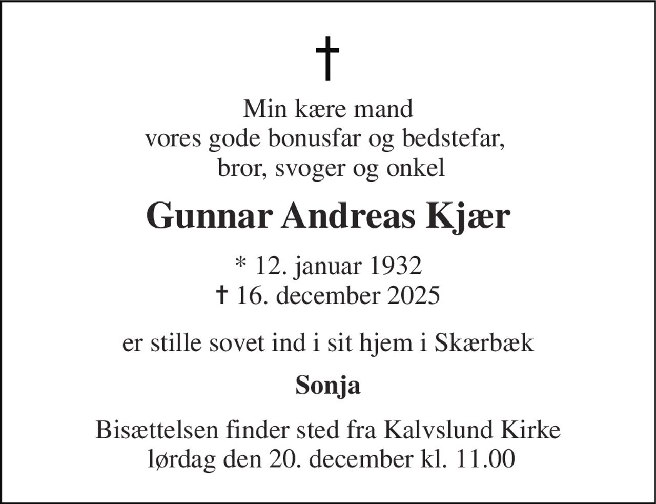 Min kære mand vores gode bonusfar og bedstefar,   bror, svoger og onkel 
Gunnar Andreas Kjær 
*​ 12. januar 1932​ ✝​ 16. december 2025 
er stille sovet ind  i sit hjem i Skærbæk 
Sonja 
Bisættelsen finder sted fra Kalvslund Kirke  lørdag den 20. december kl. 11.00