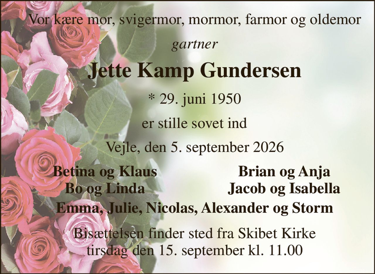 Vor kære mor, svigermor, mormor, farmor og oldemor 
gartner 
Jette Kamp Gundersen 
*​ 29. juni 1950 
er stille sovet ind 
Vejle, den 5. september 2026 
Betina og Klaus Bo og Linda 
Brian og Anja Jacob og Isabella 
Emma, Julie, Nicolas, Alexander og Storm 
Bisættelsen​ finder sted fra Skibet Kirke​ tirsdag den 15. september​ kl. 11.00