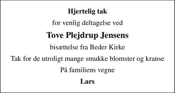 Hjertelig tak
for venlig deltagelse ved
Tove Plejdrup Jensens
bisættelse fra Beder Kirke
Tak for de utroligt mange smukke blomster og kranse
På familiens vegne
Lars