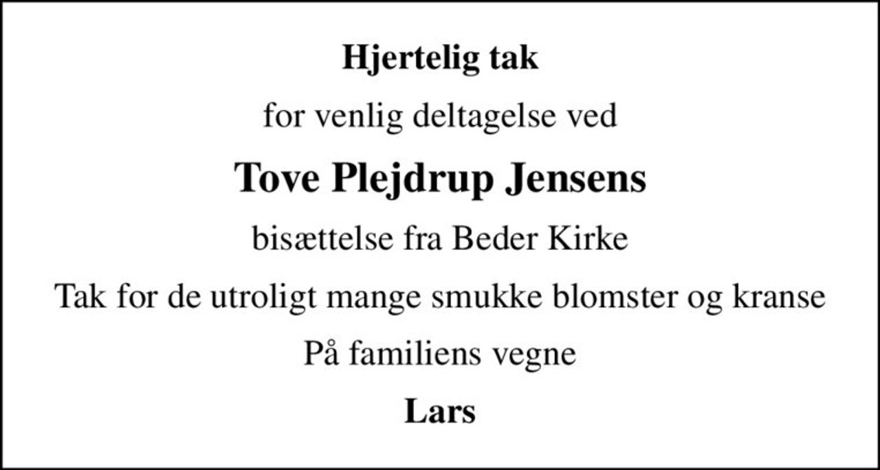 Hjertelig tak
for venlig deltagelse ved
Tove Plejdrup Jensens
bisættelse fra Beder Kirke
Tak for de utroligt mange smukke blomster og kranse
På familiens vegne
Lars