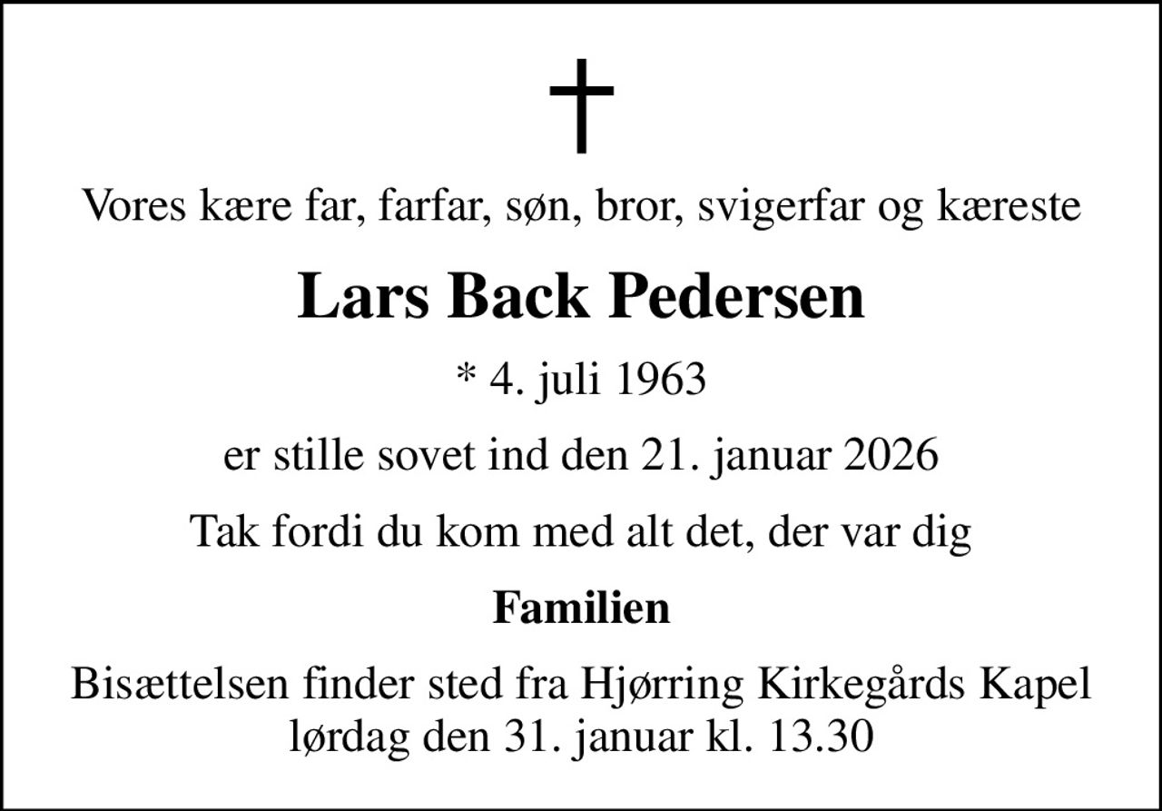 Vores kære far, farfar, søn, bror, svigerfar og kæreste
Lars Back Pedersen
* 4. juli 1963
er stille sovet ind den 21. januar 2026
Tak fordi du kom med alt det, der var dig
Familien
Bisættelsen finder sted fra Hjørring Kirkegårds Kapel  lørdag den 31. januar kl. 13.30
