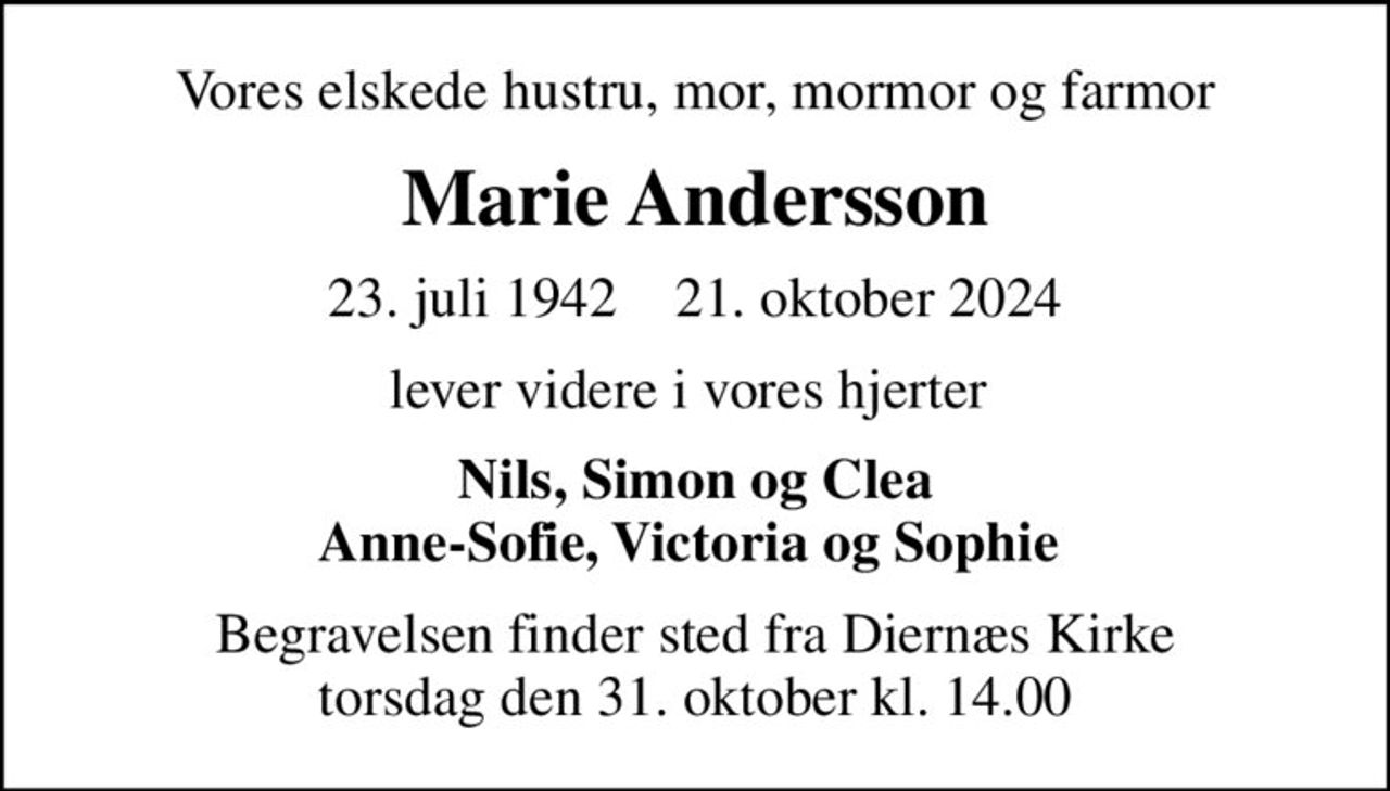 Vores elskede hustru, mor, mormor og farmor
Marie Andersson
23. juli 1942    21. oktober 2024
lever videre i vores hjerter 
Nils, Simon og Clea Anne-Sofie, Victoria og Sophie 
Begravelsen finder sted fra Diernæs Kirke  torsdag den 31. oktober kl. 14.00