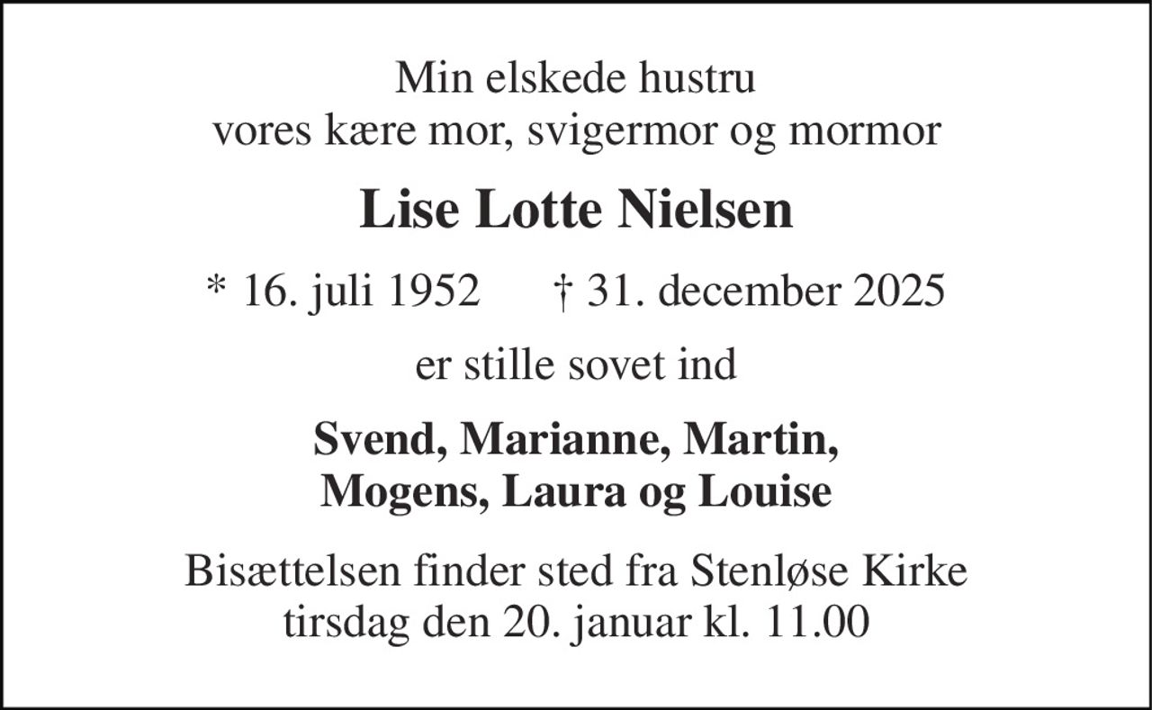 Min elskede hustru vores kære mor, svigermor og mormor 
Lise Lotte Nielsen 
* 16. juli 1952      † 31. december 2025 
er stille sovet ind 
Svend, Marianne, Martin, Mogens, Laura og Louise 
Bisættelsen finder sted fra Stenløse Kirke tirsdag den 20. januar kl. 11.00