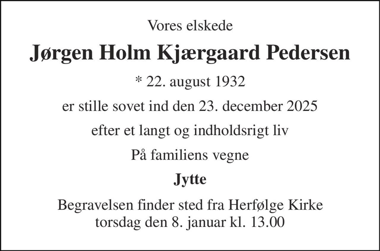 Vores elskede 
Jørgen Holm Kjærgaard Pedersen 
*​ 22. august 1932 
er stille sovet ind den 23. december 2025 
efter et langt og indholdsrigt liv 
På familiens vegne 
Jytte 
Begravelsen​ finder sted fra Herfølge Kirke​ torsdag den 8. januar​ kl. 13.00