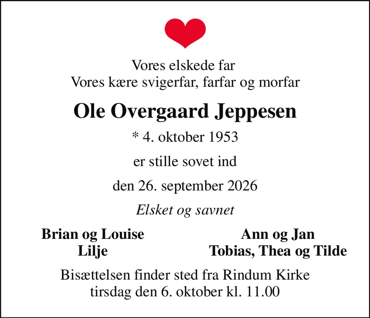 Vores elskede far  Vores kære svigerfar, farfar og morfar
Ole Overgaard Jeppesen
* 4. oktober 1953
er stille sovet ind
den 26. september 2026
Elsket og savnet
Brian og Louise
Ann og Jan
Lilje
Tobias, Thea og Tilde
Bisættelsen finder sted fra Rindum Kirke  tirsdag den 6. oktober kl. 11.00