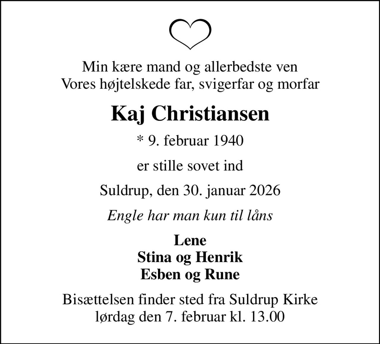 Min kære mand og allerbedste ven Vores højtelskede far, svigerfar og morfar
Kaj Christiansen
* 9. februar 1940
er stille sovet ind
Suldrup, den 30. januar 2026
Engle har man kun til låns
Lene Stina og Henrik Esben og Rune
Bisættelsen finder sted fra Suldrup Kirke  lørdag den 7. februar kl. 13.00