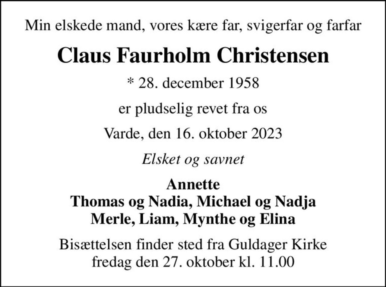 Min elskede mand, vores kære far, svigerfar og farfar
Claus Faurholm Christensen
* 28. december 1958
er pludselig revet fra os
Varde, den 16. oktober 2023
Elsket og savnet
Annette Thomas og Nadia, Michael og Nadja Merle, Liam, Mynthe og Elina
Bisættelsen finder sted fra Guldager Kirke  fredag den 27. oktober kl. 11.00