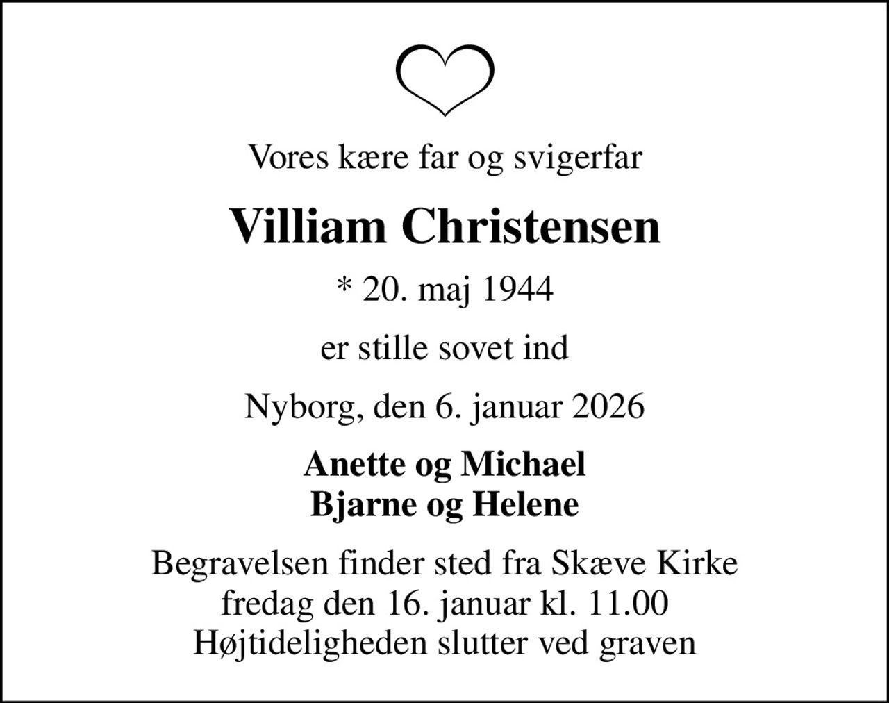 Vores kære far og svigerfar
Villiam Christensen
* 20. maj 1944
er stille sovet ind
Nyborg, den 6. januar 2026
Anette og Michael Bjarne og Helene
Begravelsen finder sted fra Skæve Kirke  fredag den 16. januar kl. 11.00  Højtideligheden slutter ved graven