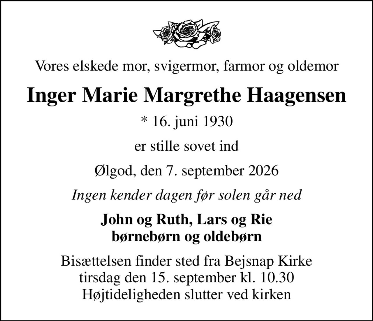 Vores elskede mor, svigermor, farmor og oldemor
Inger Marie Margrethe Haagensen
* 16. juni 1930
er stille sovet ind
Ølgod, den 7. september 2026
Ingen kender dagen før solen går ned
John og Ruth, Lars og Rie børnebørn og oldebørn
Bisættelsen finder sted fra Bejsnap Kirke  tirsdag den 15. september kl. 10.30  Højtideligheden slutter ved kirken