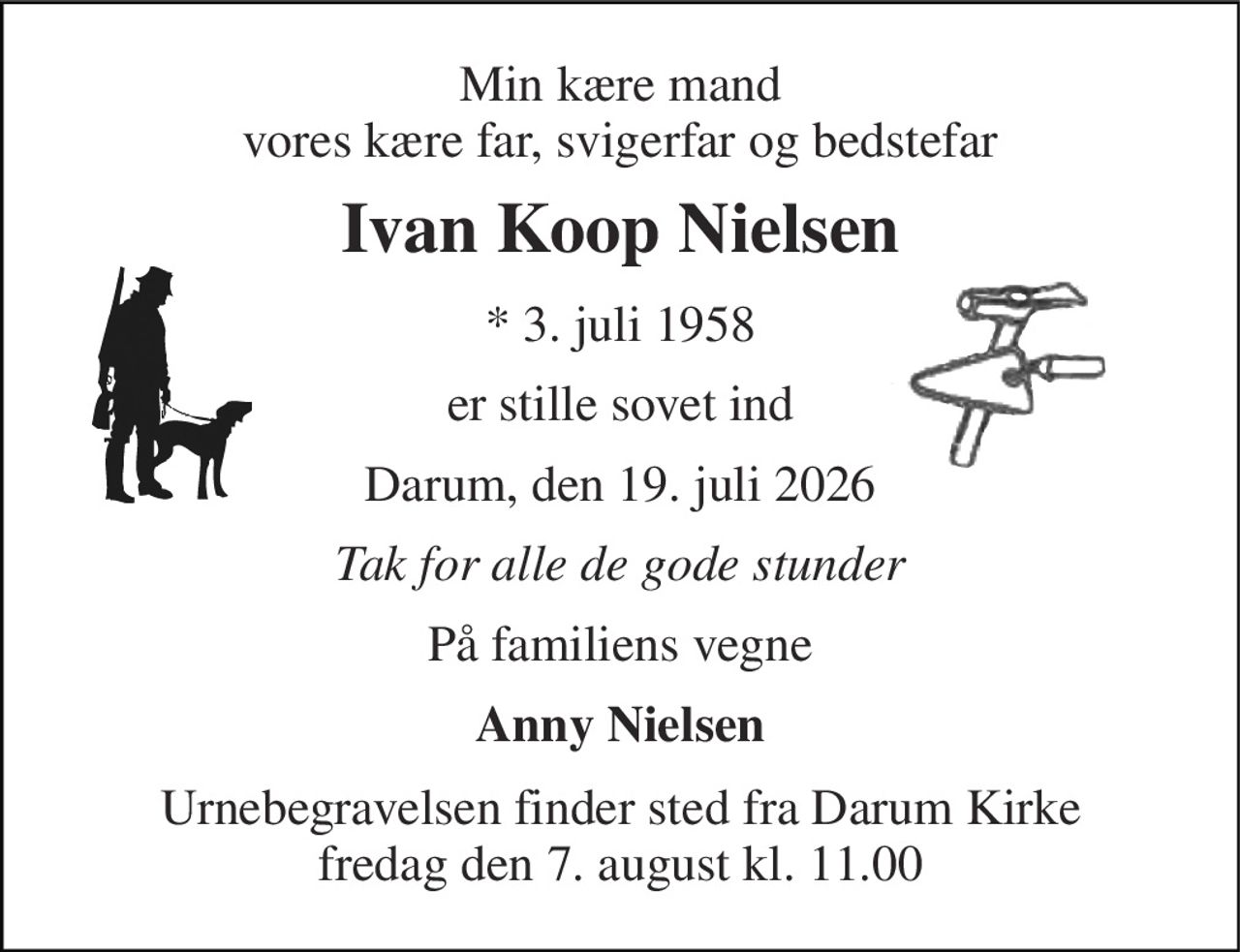 Min kære mand vores kære far, svigerfar og bedstefar 
Ivan Koop Nielsen 
*​ 3. juli 1958 
er stille sovet ind 
Darum, den 19. juli 2026 
Tak for alle de gode stunder 
På familiens vegne 
Anny Nielsen 
Urnebegravelsen finder sted fra Darum Kirke fredag den 7. august kl. 11.00