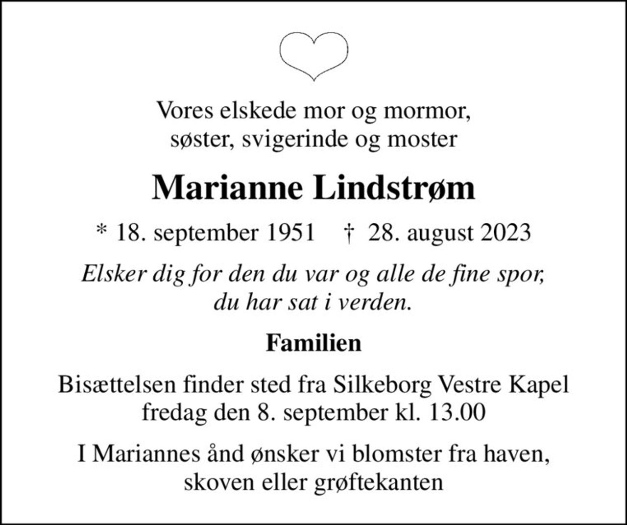 Vores elskede mor og mormor, søster, svigerinde og moster
Marianne Lindstrøm
* 18. september 1951    ✝ 28. august 2023
Elsker dig for den du var og alle de fine spor, du har sat i verden.
Familien
Bisættelsen finder sted fra Silkeborg Vestre Kapel  fredag den 8. september kl. 13.00 
I Mariannes ånd ønsker vi blomster fra haven, skoven eller grøftekanten
