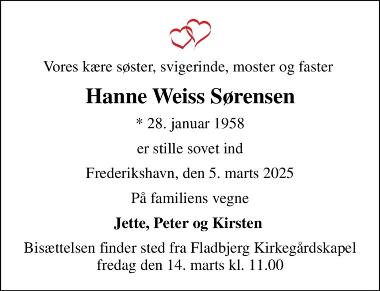 Vores kære søster, svigerinde, moster og faster 
Hanne Weiss Sørensen
* 28. januar 1958
er stille sovet ind
Frederikshavn, den 5. marts 2025
På familiens vegne
Jette, Peter og Kirsten 
Bisættelsen finder sted fra Fladbjerg Kirkegårdskapel  fredag den 14. marts kl. 11.00