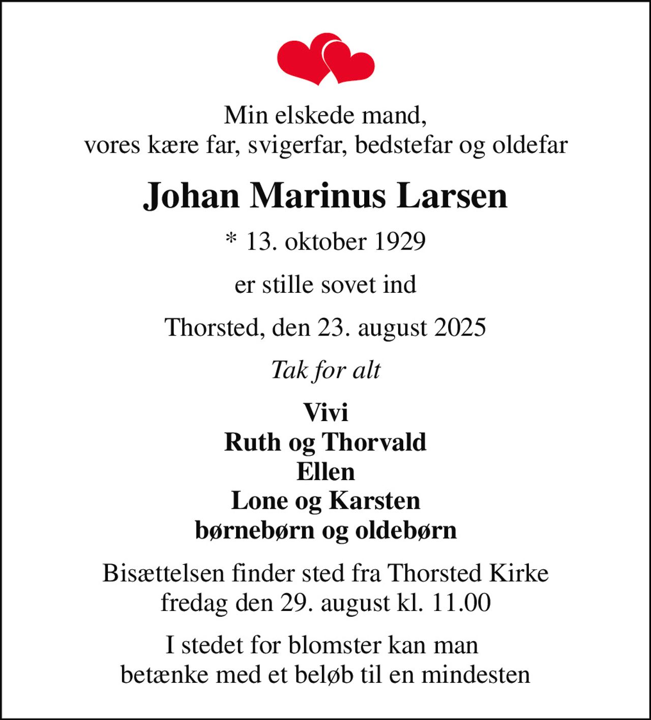 Min elskede mand, vores kære far, svigerfar, bedstefar og oldefar
Johan Marinus Larsen
* 13. oktober 1929
er stille sovet ind
Thorsted, den 23. august 2025
Tak for alt
Vivi Ruth og Thorvald Ellen Lone og Karsten børnebørn og oldebørn
Bisættelsen finder sted fra Thorsted Kirke  fredag den 29. august kl. 11.00 
I stedet for blomster kan man  betænke med et beløb til en mindesten