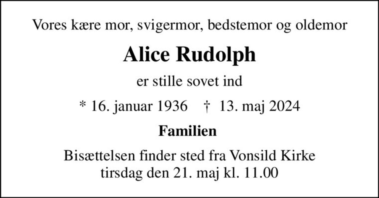 Vores kære mor, svigermor, bedstemor og oldemor
Alice Rudolph
er stille sovet ind
* 16. januar 1936    ✝ 13. maj 2024
Familien 
Bisættelsen finder sted fra Vonsild Kirke  tirsdag den 21. maj kl. 11.00