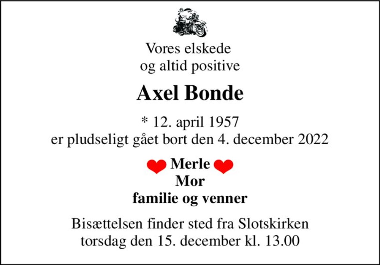Vores elskede  og altid positive 
Axel Bonde 
* 12. april 1957 er pludseligt gået bort den 4. december 2022 
Merle Mor familie og venner 
Bisættelsen finder sted fra Slotskirken torsdag den 15. december kl. 13.00
