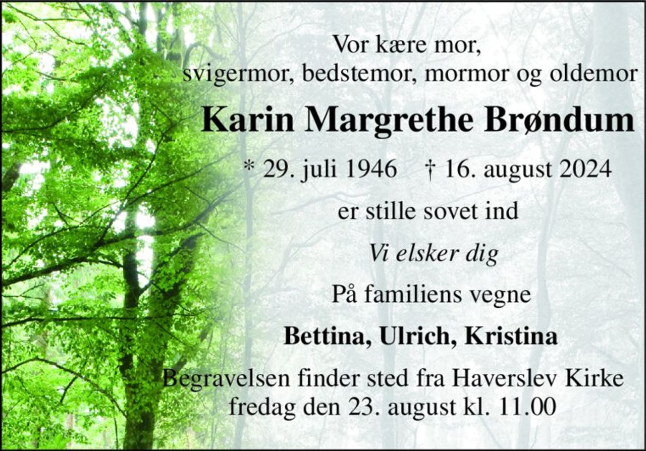 Vor kære mor,  svigermor, bedstemor, mormor og oldemor 
Karin Margrethe Brøndum 
*​ 29. juli 1946​    †​ 16. august 2024 
er stille sovet ind 
Vi elsker dig 
På familiens vegne 
Bettina, Ulrich, Kristina 
Begravelsen​ finder sted fra Haverslev Kirke​ fredag den 23. august​ kl. 11.00