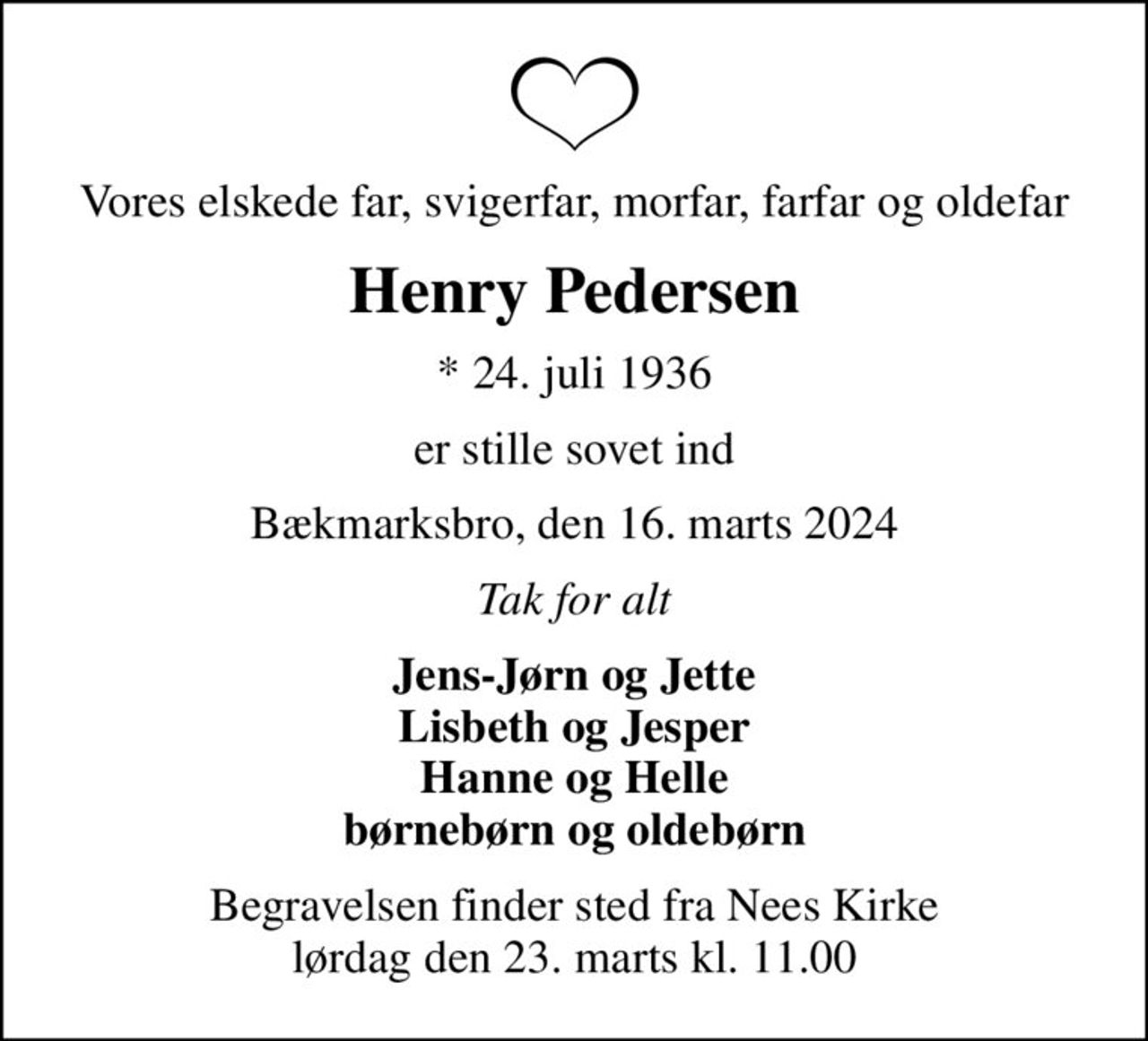 Vores elskede far, svigerfar, morfar, farfar og oldefar
Henry Pedersen
* 24. juli 1936
er stille sovet ind
Bækmarksbro, den 16. marts 2024
Tak for alt
Jens-Jørn og Jette Lisbeth og Jesper Hanne og Helle børnebørn og oldebørn
Begravelsen finder sted fra Nees Kirke  lørdag den 23. marts kl. 11.00