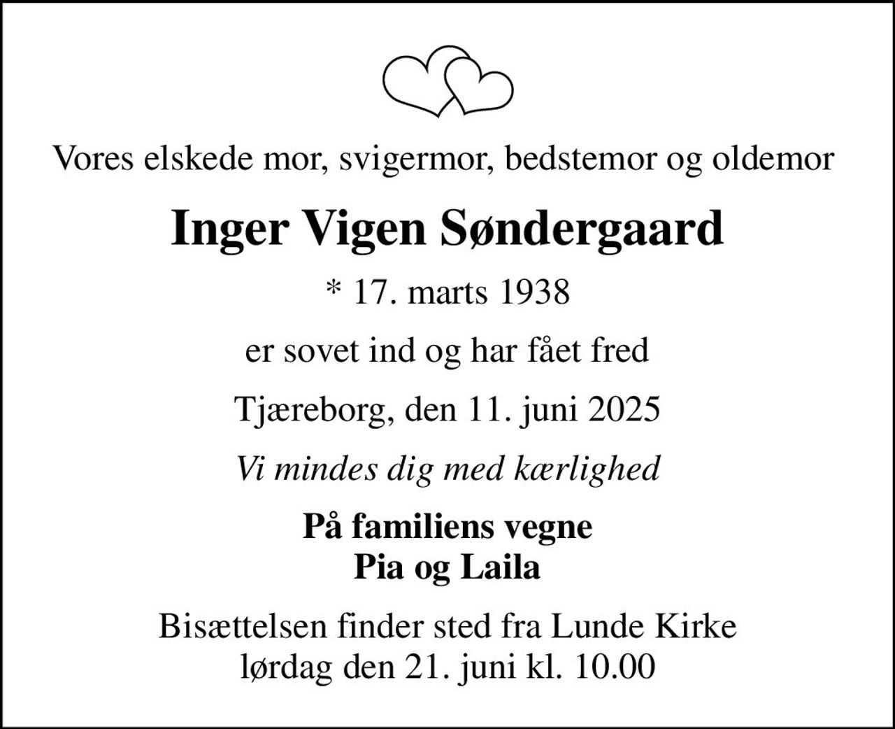 Vores elskede mor, svigermor, bedstemor og oldemor 
Inger Vigen Søndergaard
* 17. marts 1938
er sovet ind og har fået fred
Tjæreborg, den 11. juni 2025
Vi mindes dig med kærlighed
På familiens vegne Pia og Laila
Bisættelsen finder sted fra Lunde Kirke  lørdag den 21. juni kl. 10.00