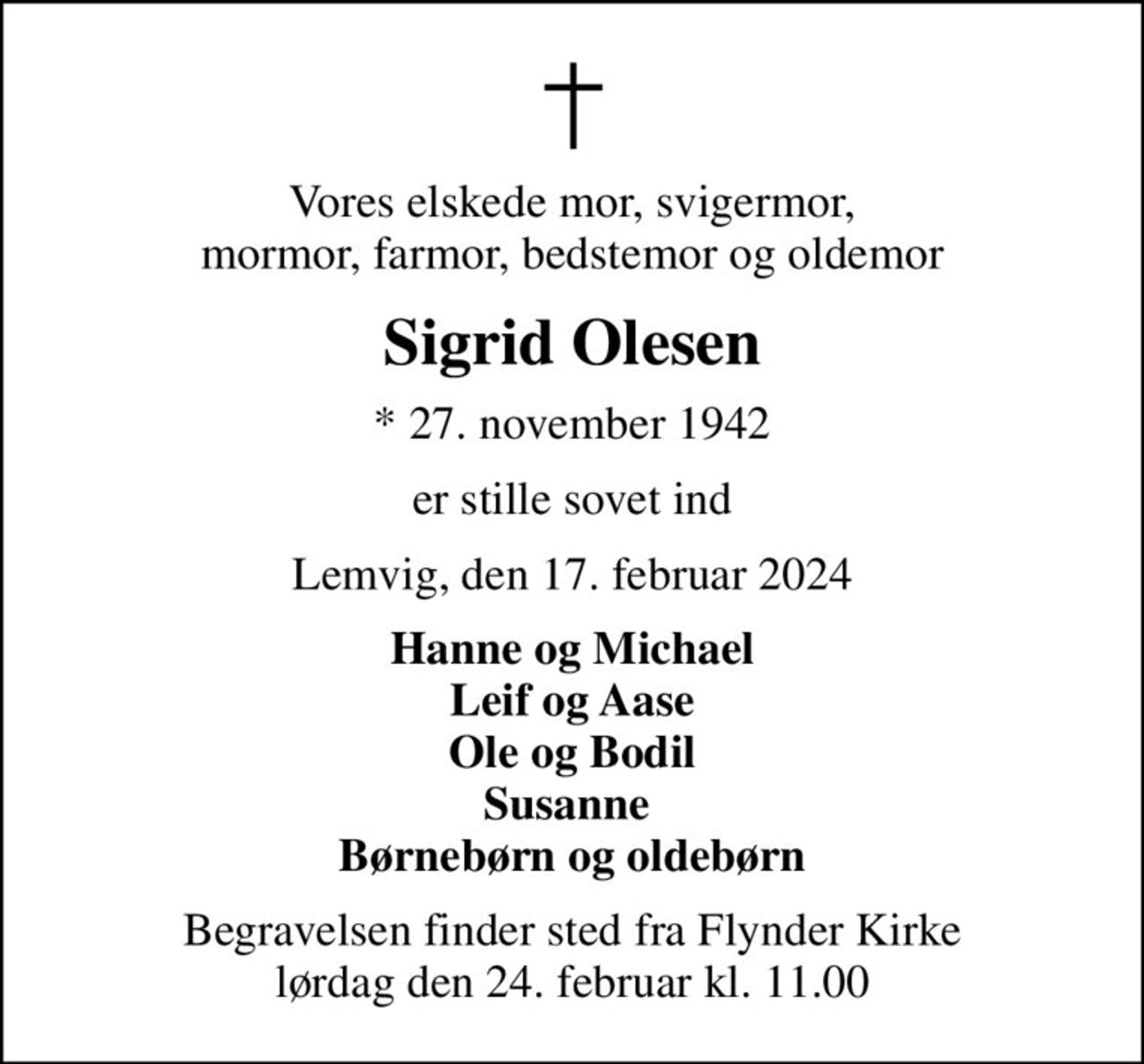 Vores elskede mor, svigermor, mormor, farmor, bedstemor og oldemor
Sigrid Olesen
* 27. november 1942
er stille sovet ind
Lemvig, den 17. februar 2024
Hanne og Michael Leif og Aase Ole og Bodil Susanne  Børnebørn og oldebørn
Begravelsen finder sted fra Flynder Kirke  lørdag den 24. februar kl. 11.00