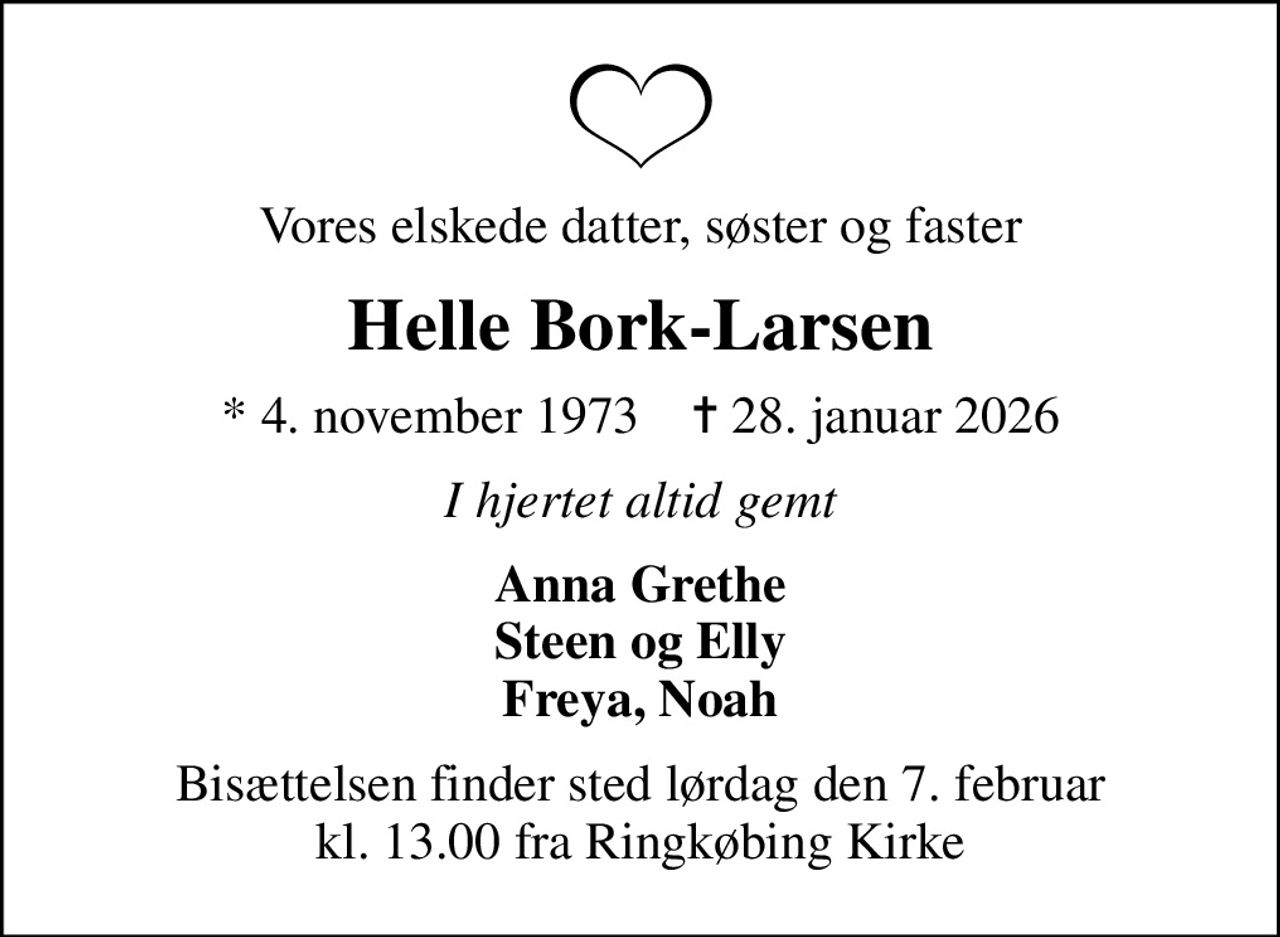 Vores elskede datter, søster og faster
Helle Bork-Larsen
* 4. november 1973    ✝ 28. januar 2026
I hjertet altid gemt
Anna Grethe Steen og Elly Freya, Noah
Bisættelsen finder sted lørdag den 7. februar kl. 13.00 fra Ringkøbing Kirke