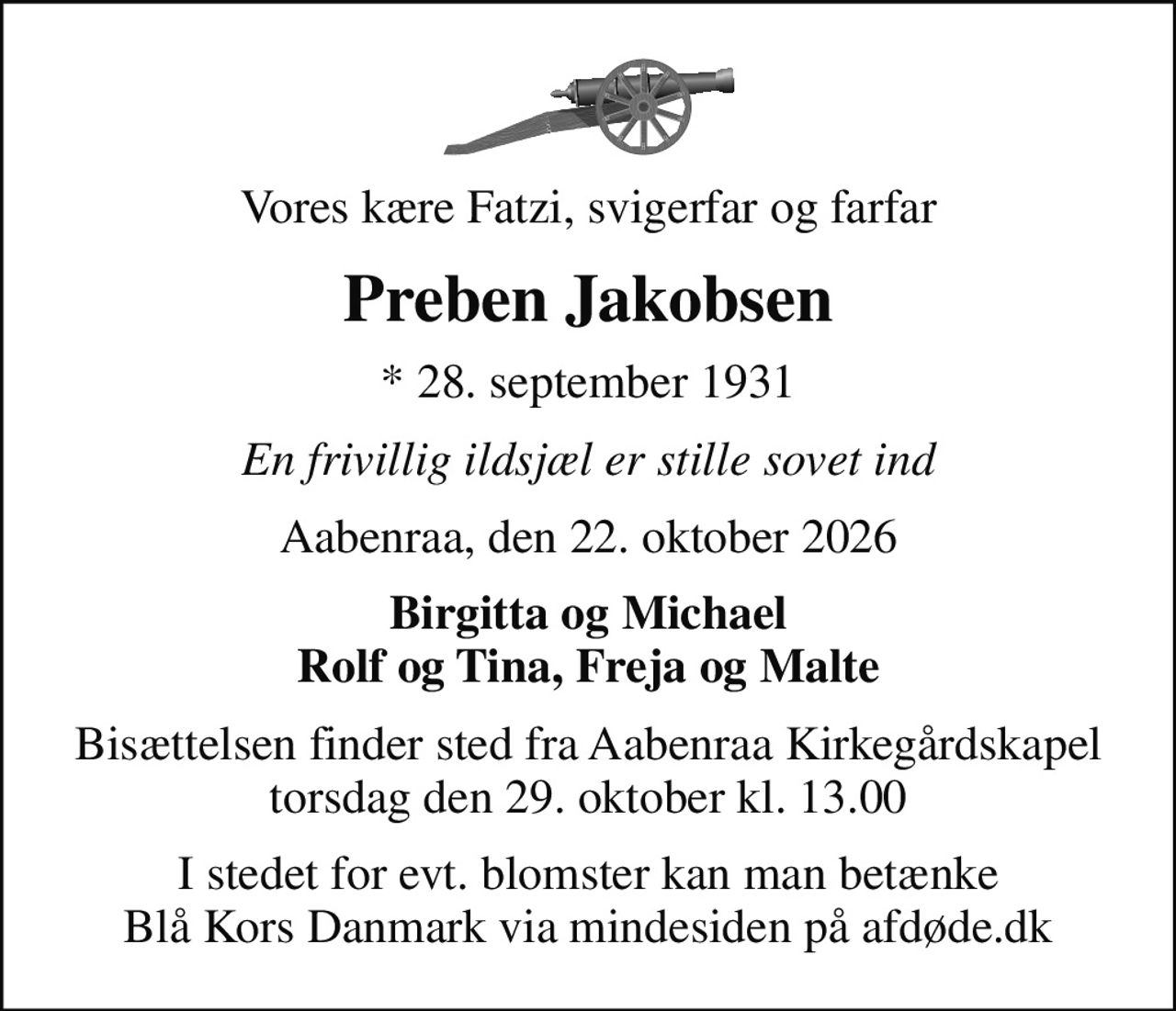 Vores kære Fatzi, svigerfar og farfar
Preben Jakobsen
* 28. september 1931
En frivillig ildsjæl er stille sovet ind
Aabenraa, den 22. oktober 2026
Birgitta og Michael Rolf og Tina, Freja og Malte
Bisættelsen finder sted fra Aabenraa Kirkegårdskapel  torsdag den 29. oktober kl. 13.00 
I stedet for evt. blomster kan man betænke
					Blå Kors Danmark via mindesiden på afdøde.dk