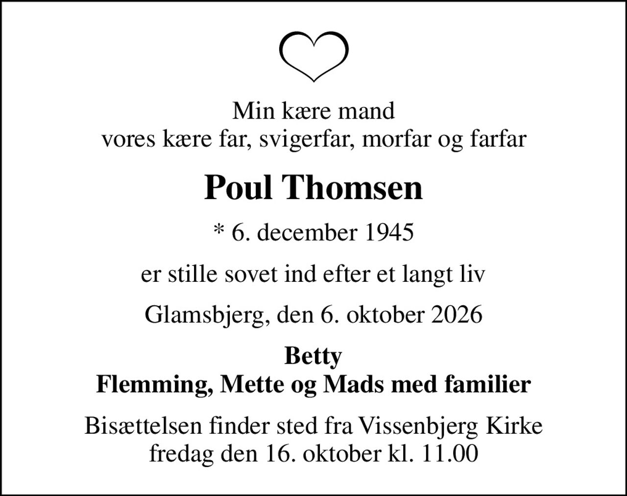 Min kære mand vores kære far, svigerfar, morfar og farfar
Poul Thomsen
* 6. december 1945
er stille sovet ind efter et langt liv
Glamsbjerg, den 6. oktober 2026
Betty Flemming, Mette og Mads med familier
Bisættelsen finder sted fra Vissenbjerg Kirke  fredag den 16. oktober kl. 11.00