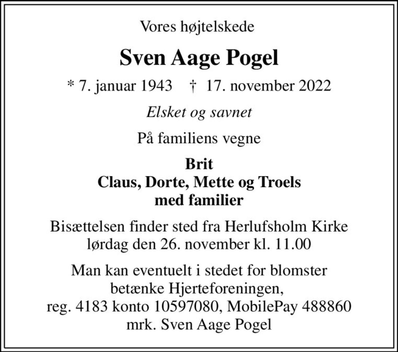 Vores højtelskede 
Sven Aage Pogel
* 7. januar 1943    ✝ 17. november 2022
Elsket og savnet
På familiens vegne
Brit Claus, Dorte, Mette og Troels med familier
Bisættelsen finder sted fra Herlufsholm Kirke  lørdag den 26. november kl. 11.00 
Man kan eventuelt i stedet for blomster betænke Hjerteforeningen,  reg. 4183 konto 10597080, MobilePay 488860 mrk. Sven Aage Pogel