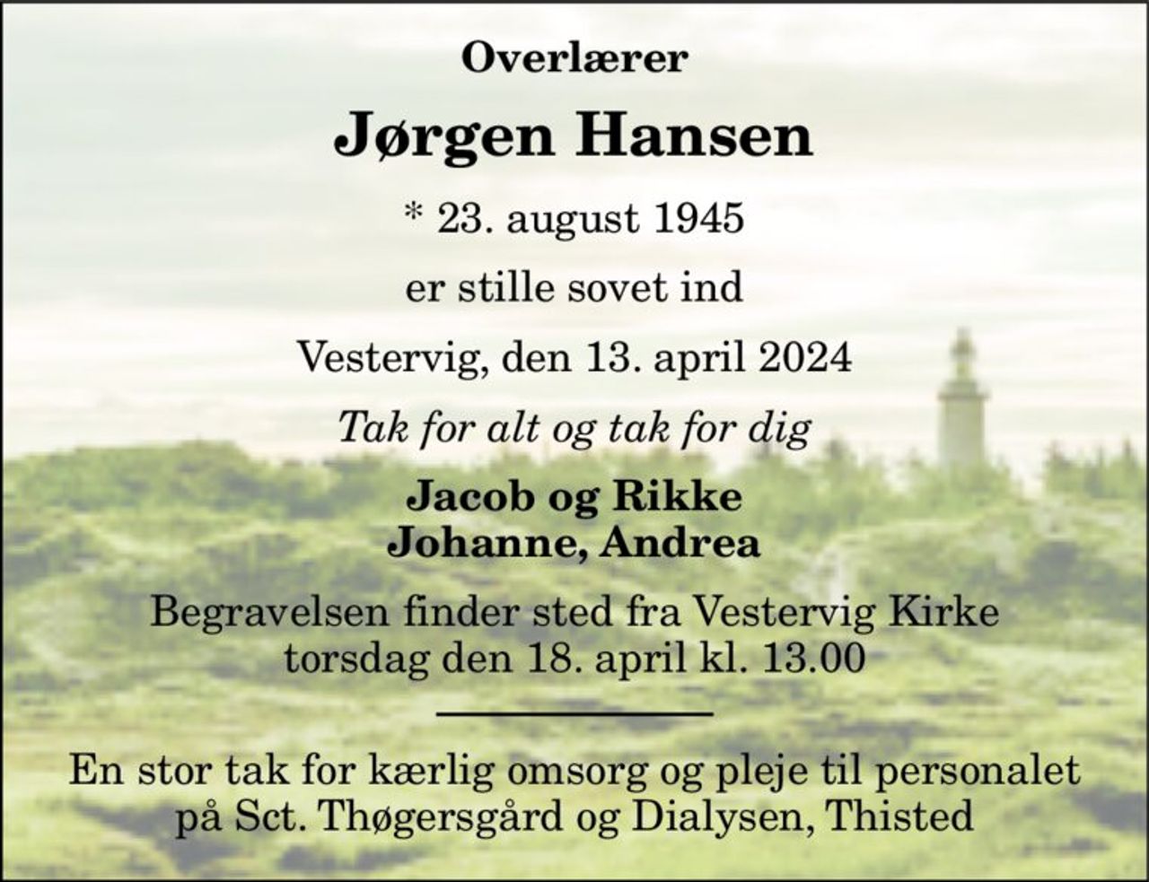 Overlærer 
Jørgen Hansen 
*​ 23. august 1945 
er stille sovet ind 
Vestervig, den 13. april 2024 
Tak for alt og tak for dig 
Jacob og Rikke Johanne, Andrea 
Begravelsen​ finder sted fra Vestervig Kirke​ torsdag den 18. april​ kl. 13.00 
En stor tak for kærlig omsorg og pleje til personalet på Sct. Thøgersgård og Dialysen, Thisted
