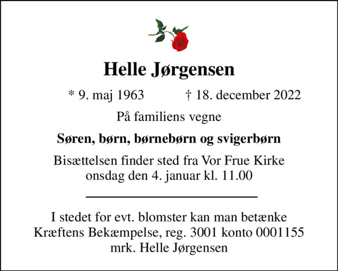 Helle Jørgensen 
              * 9. maj 1963 
† 18. december 2022 
På familiens vegne 
Søren, børn, børnebørn og svigerbørn 
Bisættelsen finder sted fra Vor Frue Kirke onsdag den 4. januar kl. 11.00 
I stedet for evt. blomster kan man betænke Kræftens Bekæmpelse, reg. 3001 konto 0001155 mrk. Helle Jørgensen