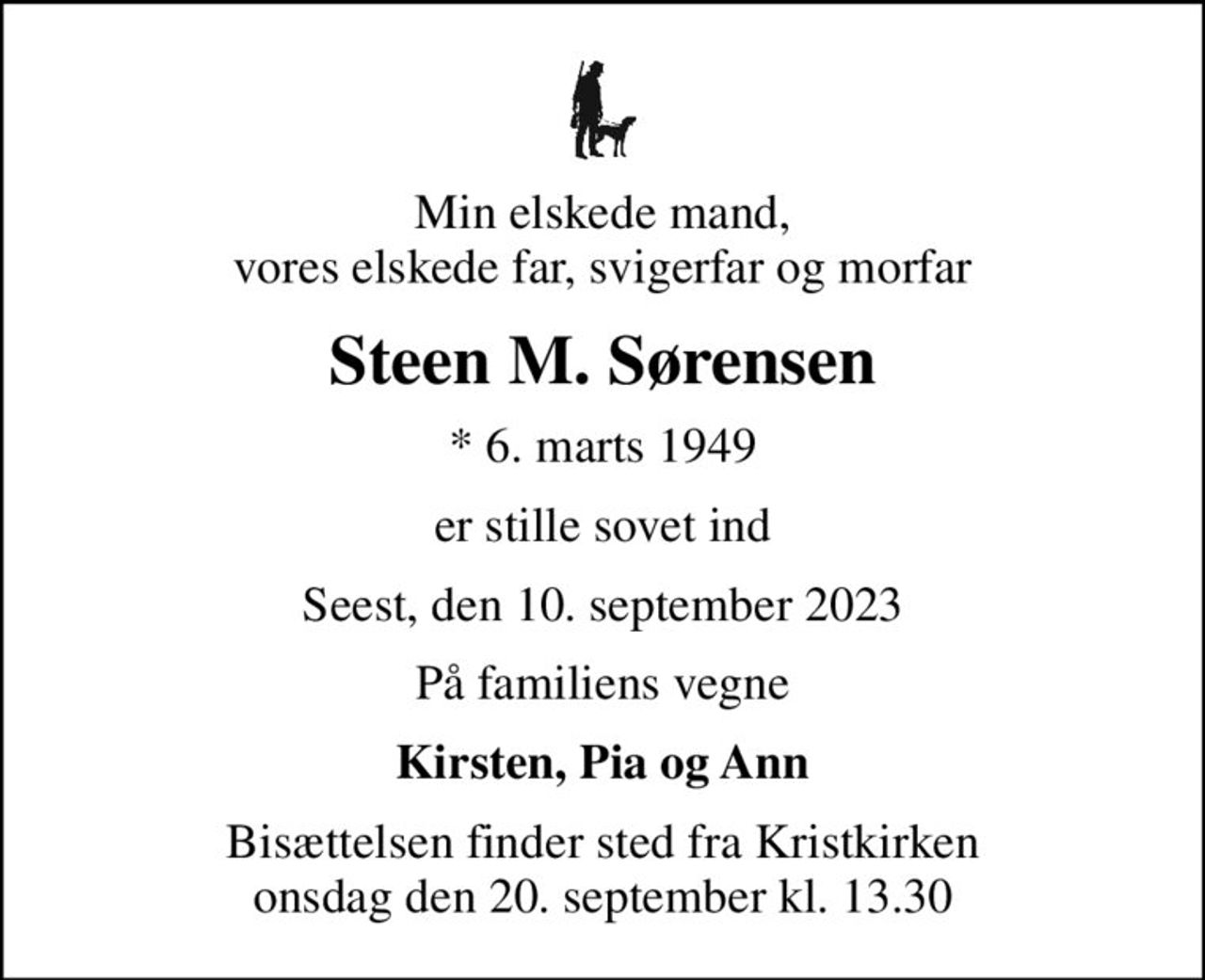 Min elskede mand, vores elskede far, svigerfar og morfar
Steen M. Sørensen
* 6. marts 1949
er stille sovet ind
Seest, den 10. september 2023
På familiens vegne
Kirsten, Pia og Ann
Bisættelsen finder sted fra Kristkirken  onsdag den 20. september kl. 13.30
