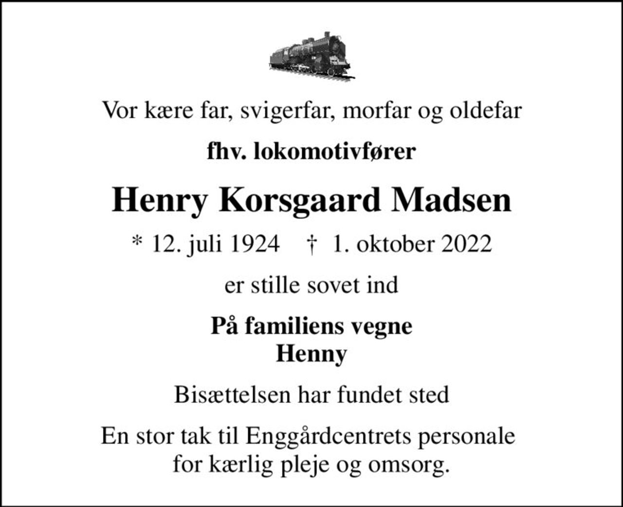 Vor kære far, svigerfar, morfar og oldefar
fhv. lokomotivfører
Henry Korsgaard Madsen
* 12. juli 1924    ✝ 1. oktober 2022
er stille sovet ind
På familiens vegne Henny
Bisættelsen har fundet sted
En stor tak til Enggårdcentrets personale  for kærlig pleje og omsorg.