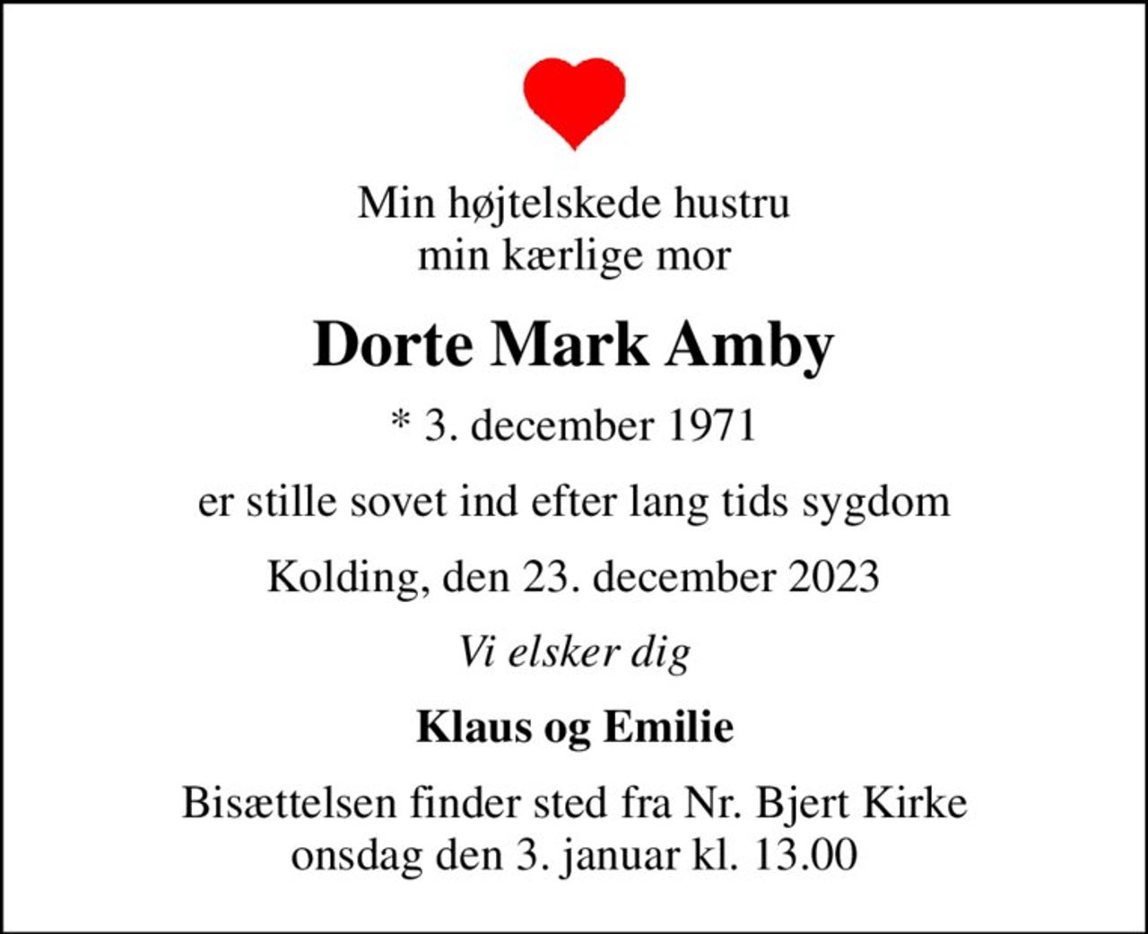 Min højtelskede hustru min kærlige mor
Dorte Mark Amby
* 3. december 1971
er stille sovet ind efter lang tids sygdom
Kolding, den 23. december 2023
Vi elsker dig
Klaus og Emilie
Bisættelsen finder sted fra Nr. Bjert Kirke  onsdag den 3. januar kl. 13.00