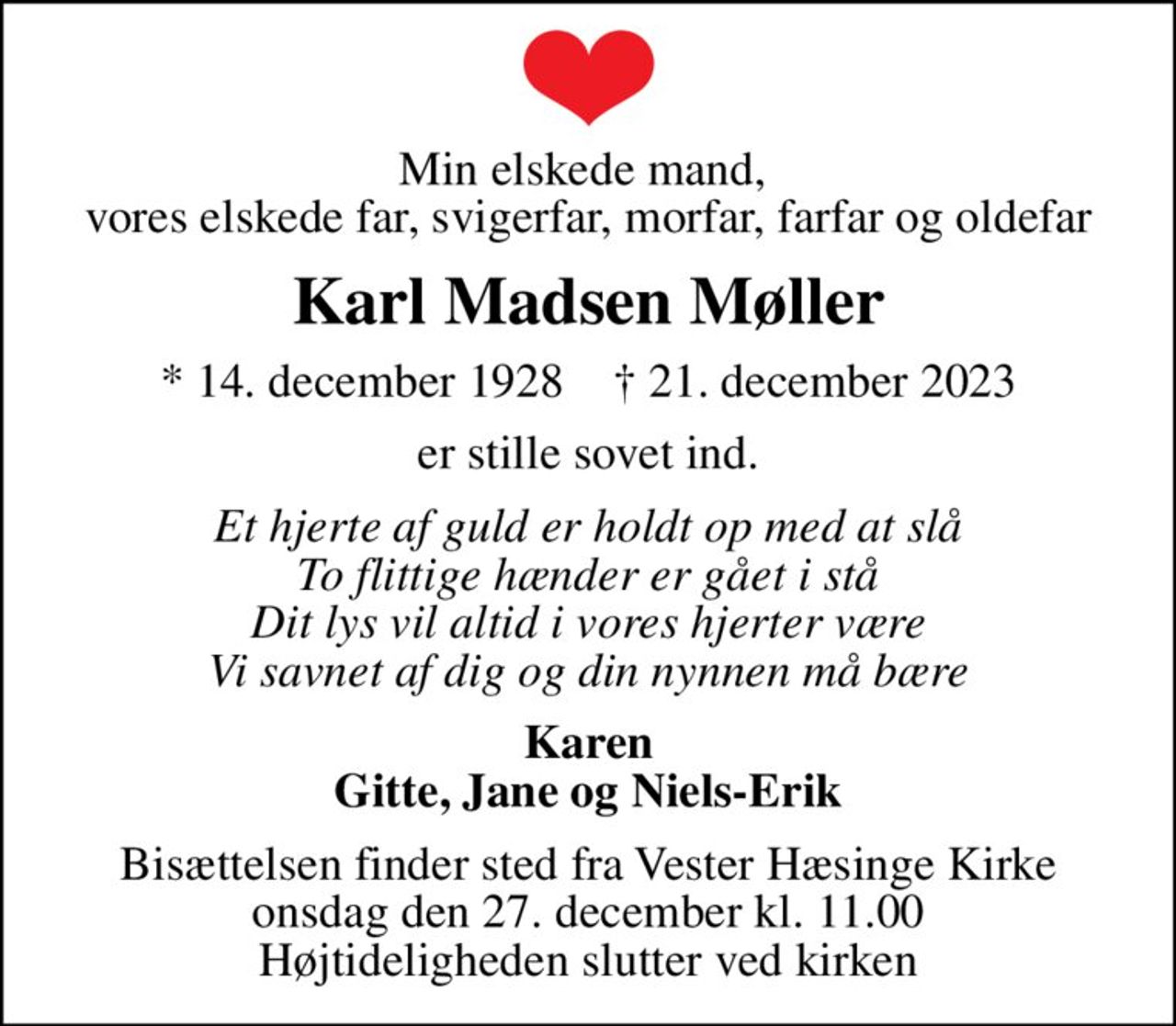 Min elskede mand,  vores elskede far, svigerfar, morfar, farfar og oldefar
Karl Madsen Møller
* 14. december 1928    ✝ 21. december 2023
er stille sovet ind.
Et hjerte af guld er holdt op med at slå To flittige hænder er gået i stå Dit lys vil altid i vores hjerter være Vi savnet af dig og din nynnen må bære
Karen Gitte, Jane og Niels-Erik
Bisættelsen finder sted fra Vester Hæsinge Kirke  onsdag den 27. december kl. 11.00  Højtideligheden slutter ved kirken