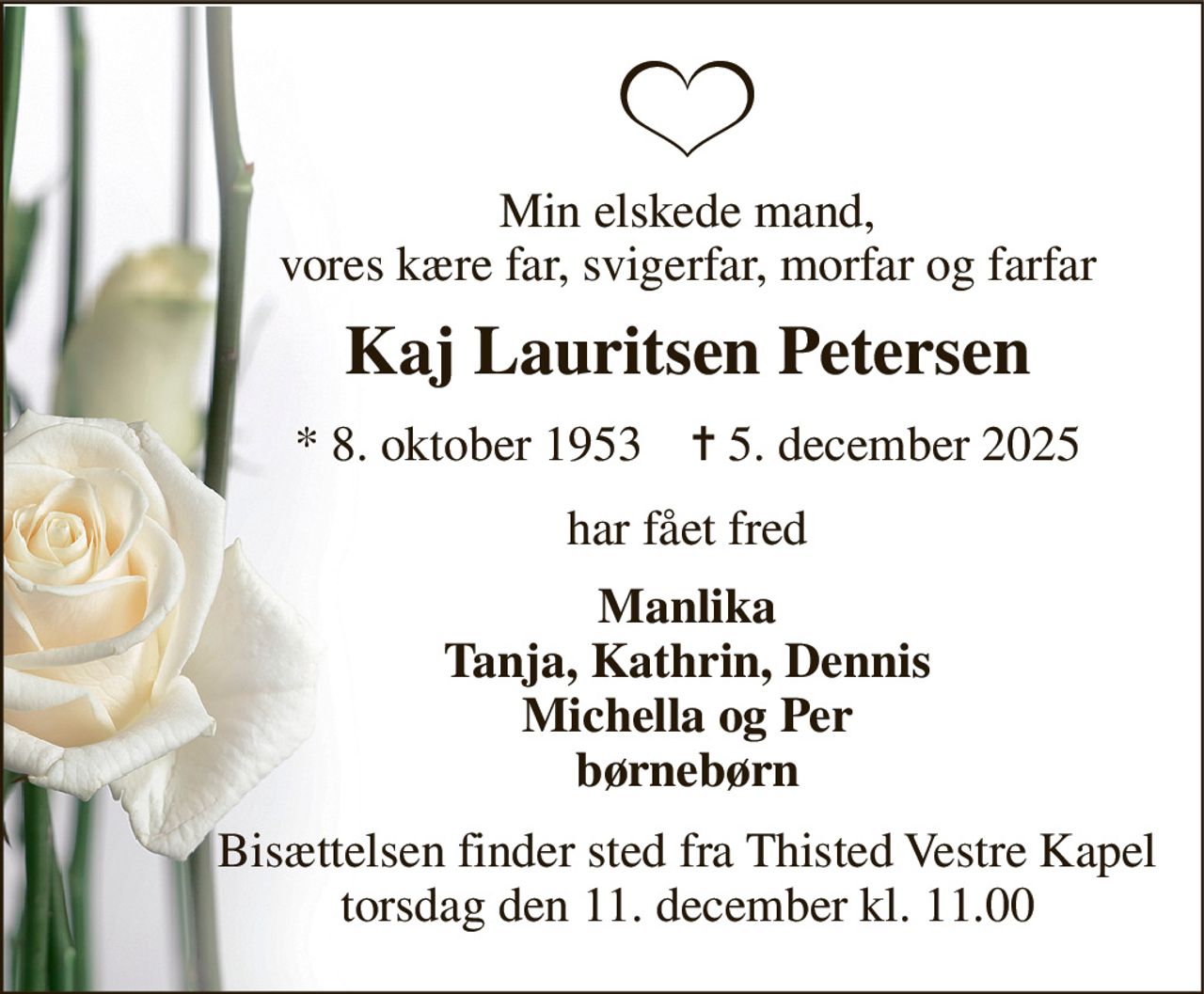 Min elskede mand, vores kære far, svigerfar, morfar og farfar 
Kaj Lauritsen Petersen 
*​ 8. oktober 1953​    ✝​ 5. december 2025 
har fået fred 
Manlika Tanja, Kathrin, Dennis Michella og Per børnebørn 
Bisættelsen​ finder sted fra Thisted Vestre Kapel​ torsdag den 11. december​ kl. 11.00